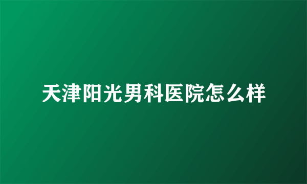 天津阳光男科医院怎么样