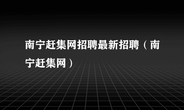 南宁赶集网招聘最新招聘（南宁赶集网）