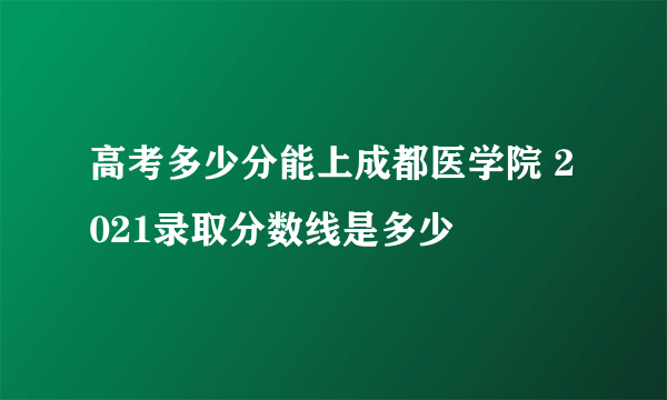 高考多少分能上成都医学院 2021录取分数线是多少