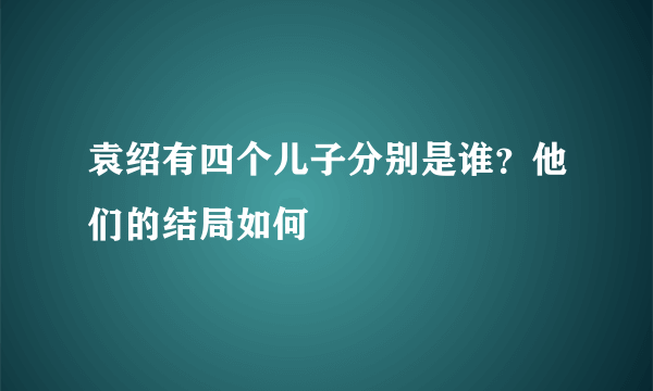 袁绍有四个儿子分别是谁？他们的结局如何