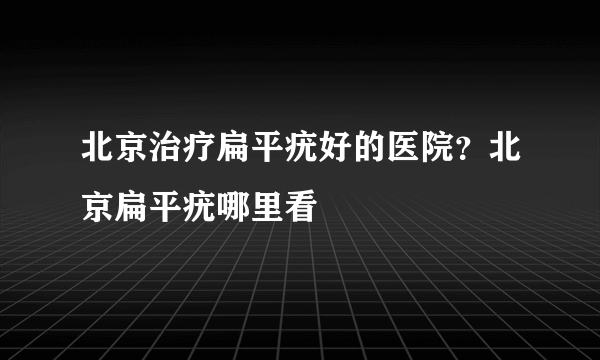 北京治疗扁平疣好的医院？北京扁平疣哪里看