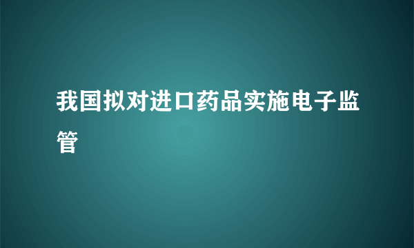 我国拟对进口药品实施电子监管