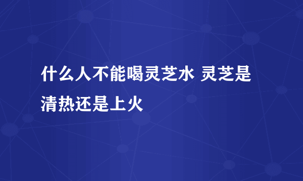 什么人不能喝灵芝水 灵芝是清热还是上火