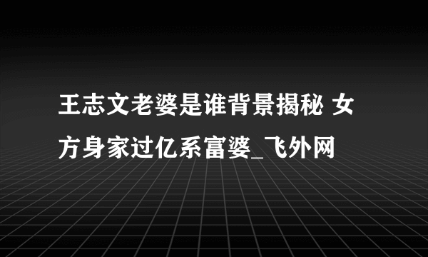 王志文老婆是谁背景揭秘 女方身家过亿系富婆_飞外网