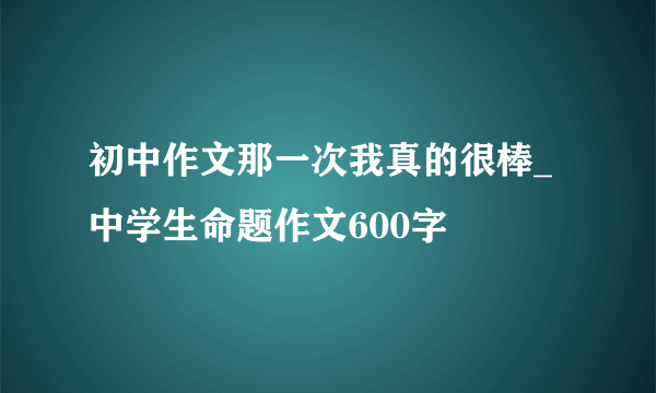 初中作文那一次我真的很棒_中学生命题作文600字