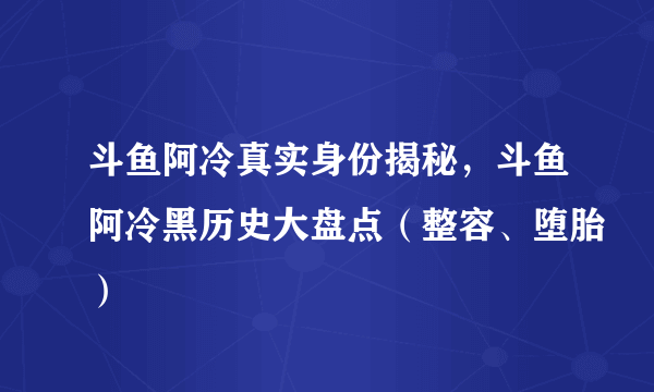 斗鱼阿冷真实身份揭秘，斗鱼阿冷黑历史大盘点（整容、堕胎）