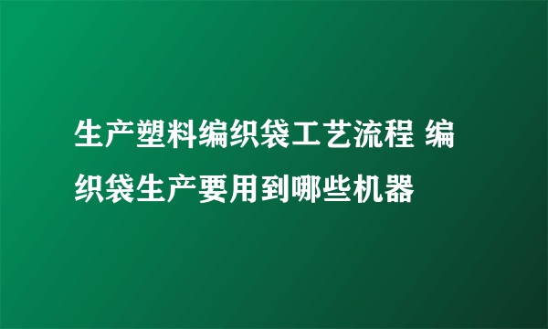 生产塑料编织袋工艺流程 编织袋生产要用到哪些机器