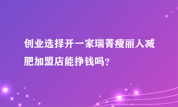 创业选择开一家瑞菁瘦丽人减肥加盟店能挣钱吗？