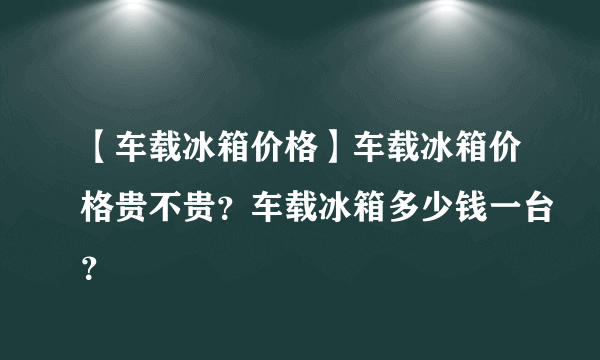 【车载冰箱价格】车载冰箱价格贵不贵？车载冰箱多少钱一台？