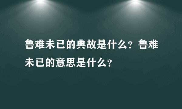 鲁难未已的典故是什么？鲁难未已的意思是什么？