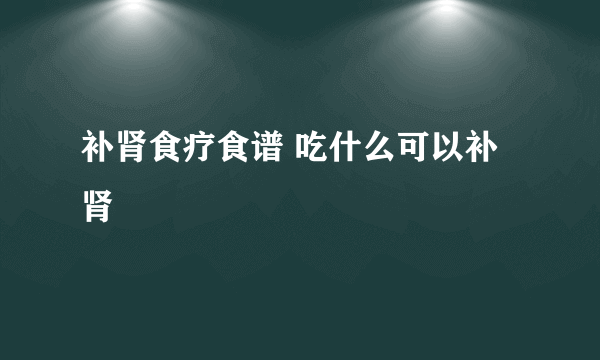 补肾食疗食谱 吃什么可以补肾