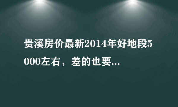 贵溪房价最新2014年好地段5000左右，差的也要3800元一平方了，真是有点高了，房价怎么也不会降