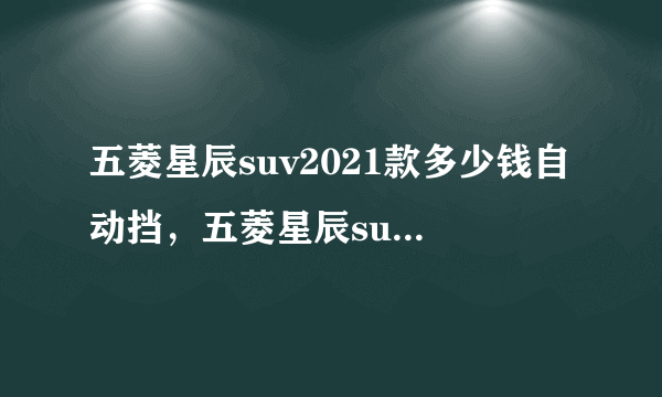 五菱星辰suv2021款多少钱自动挡，五菱星辰suv自动挡2021款多少钱