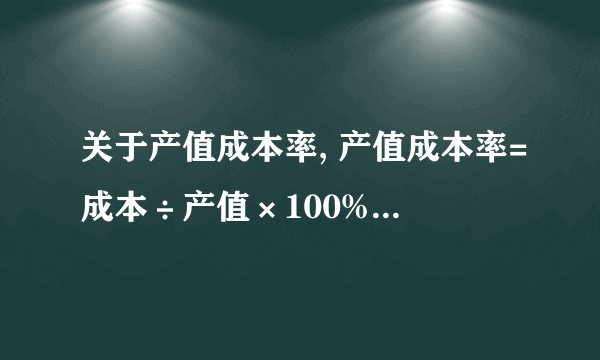 关于产值成本率, 产值成本率=成本÷产值×100% 产值成本率和营业收入成本率高,说明企业经济效益差.请问这当中的成本、产值各具体指什么?求详解.