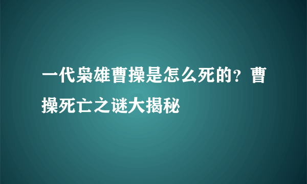 一代枭雄曹操是怎么死的？曹操死亡之谜大揭秘