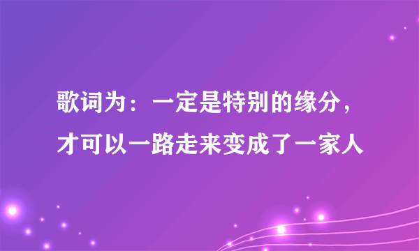 歌词为：一定是特别的缘分，才可以一路走来变成了一家人