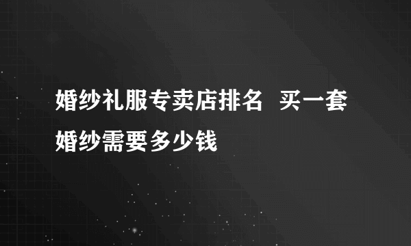 婚纱礼服专卖店排名  买一套婚纱需要多少钱