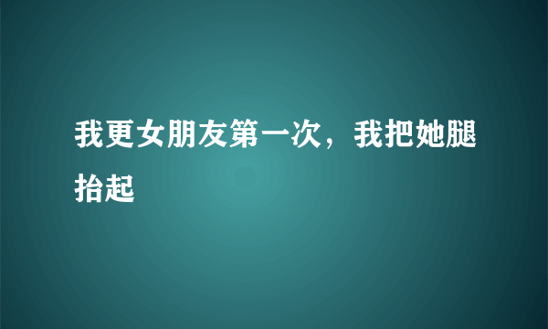 我更女朋友第一次，我把她腿抬起