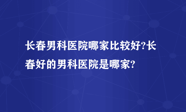 长春男科医院哪家比较好?长春好的男科医院是哪家?