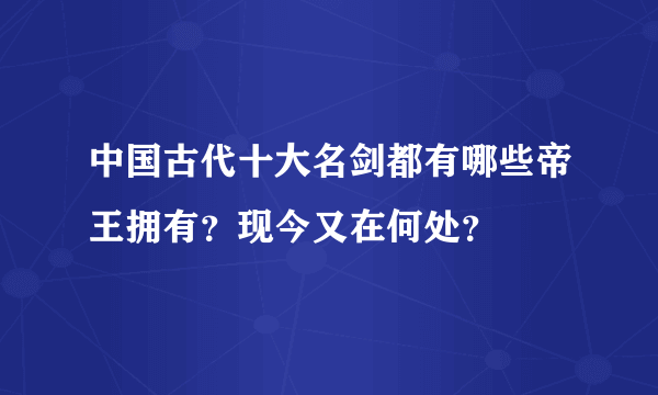 中国古代十大名剑都有哪些帝王拥有？现今又在何处？