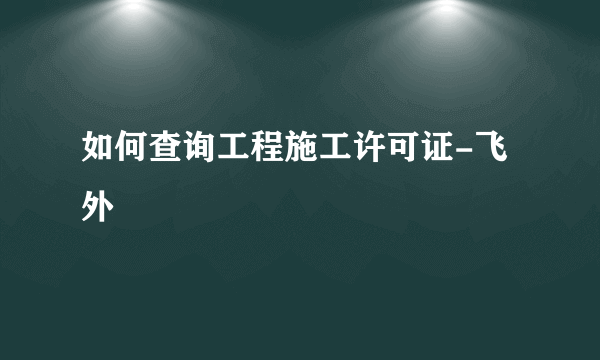 如何查询工程施工许可证-飞外