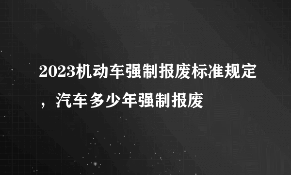 2023机动车强制报废标准规定，汽车多少年强制报废