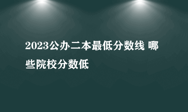 2023公办二本最低分数线 哪些院校分数低