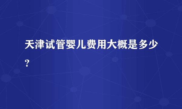 天津试管婴儿费用大概是多少？