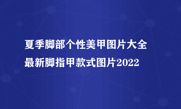 夏季脚部个性美甲图片大全 最新脚指甲款式图片2022