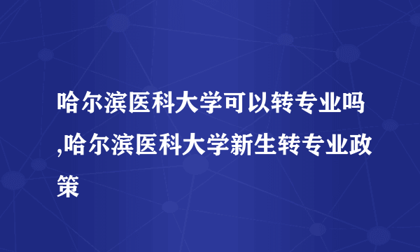 哈尔滨医科大学可以转专业吗,哈尔滨医科大学新生转专业政策