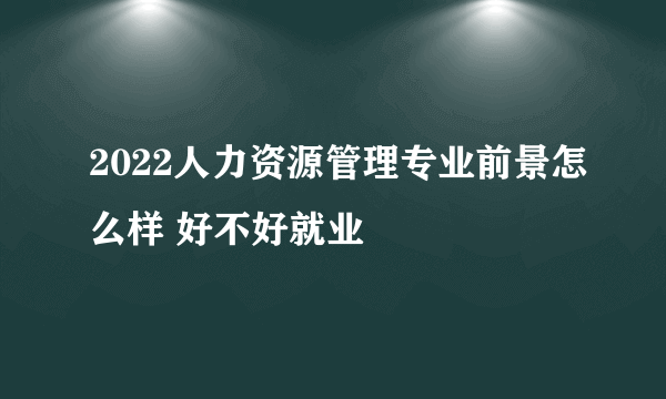 2022人力资源管理专业前景怎么样 好不好就业