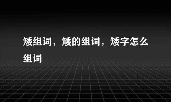 矮组词，矮的组词，矮字怎么组词