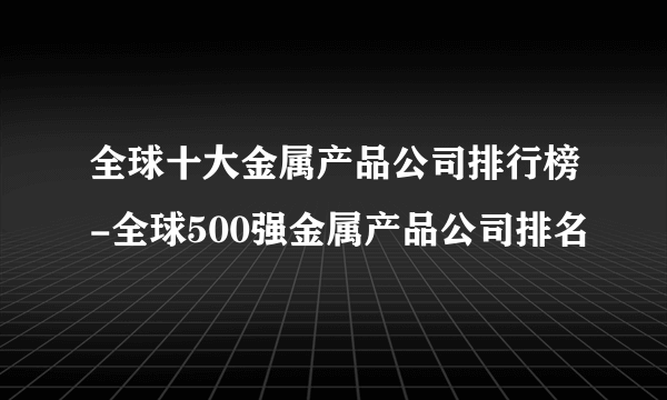 全球十大金属产品公司排行榜-全球500强金属产品公司排名