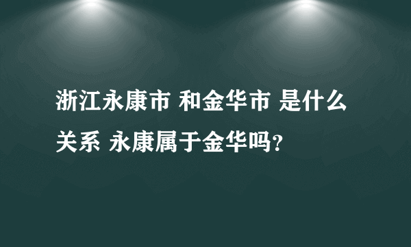 浙江永康市 和金华市 是什么关系 永康属于金华吗？