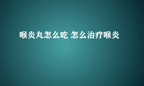 喉炎丸怎么吃 怎么治疗喉炎