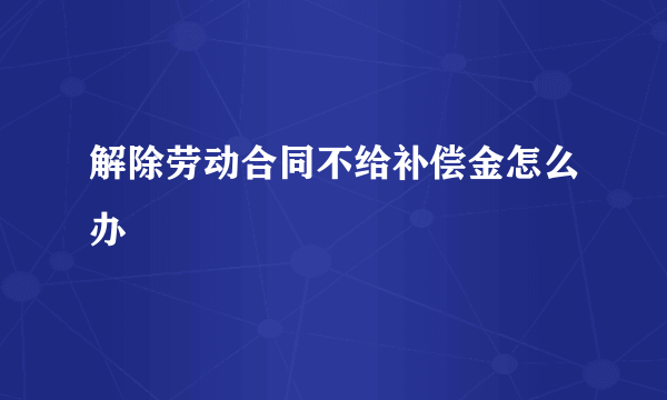 解除劳动合同不给补偿金怎么办