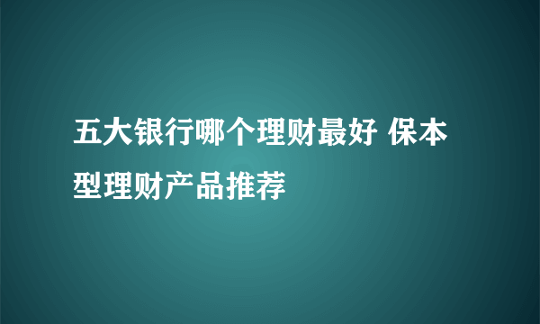 五大银行哪个理财最好 保本型理财产品推荐