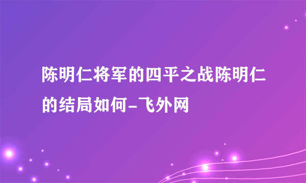 陈明仁将军的四平之战陈明仁的结局如何-飞外网