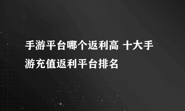 手游平台哪个返利高 十大手游充值返利平台排名