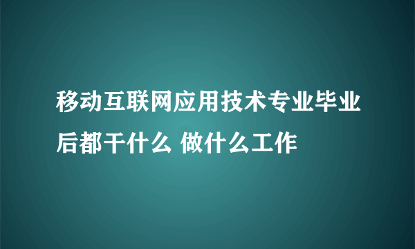 移动互联网应用技术专业毕业后都干什么 做什么工作