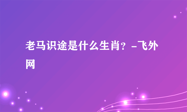 老马识途是什么生肖？-飞外网