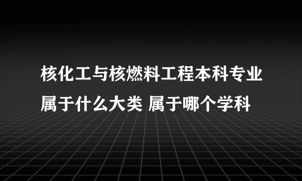 核化工与核燃料工程本科专业属于什么大类 属于哪个学科