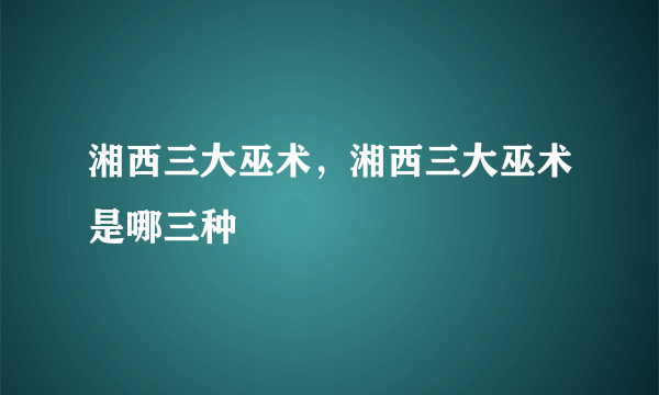 湘西三大巫术，湘西三大巫术是哪三种