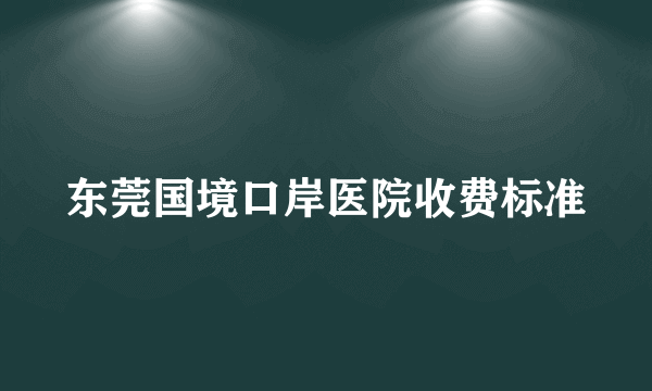 东莞国境口岸医院收费标准