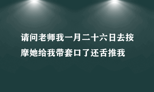 请问老师我一月二十六日去按摩她给我带套口了还舌推我