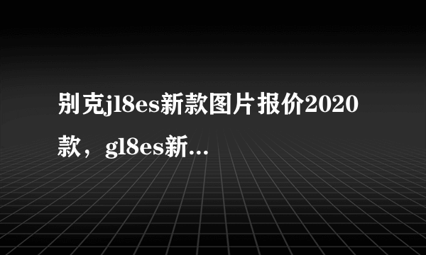 别克jl8es新款图片报价2020款，gl8es新款图片报价2020款