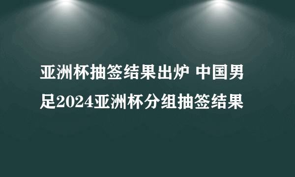 亚洲杯抽签结果出炉 中国男足2024亚洲杯分组抽签结果