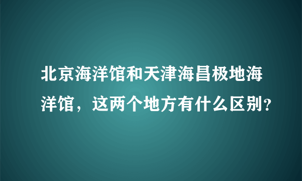 北京海洋馆和天津海昌极地海洋馆，这两个地方有什么区别？