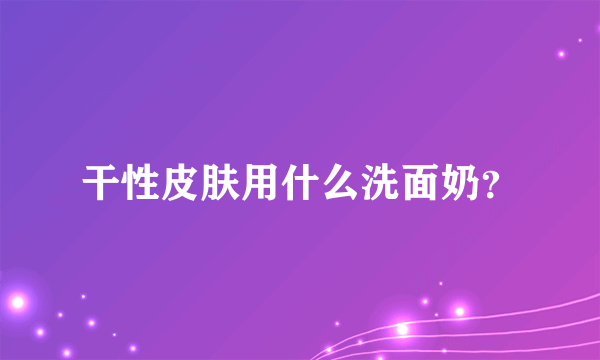 干性皮肤用什么洗面奶？