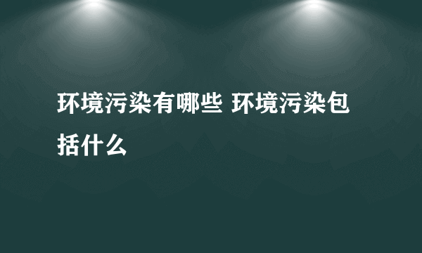 环境污染有哪些 环境污染包括什么